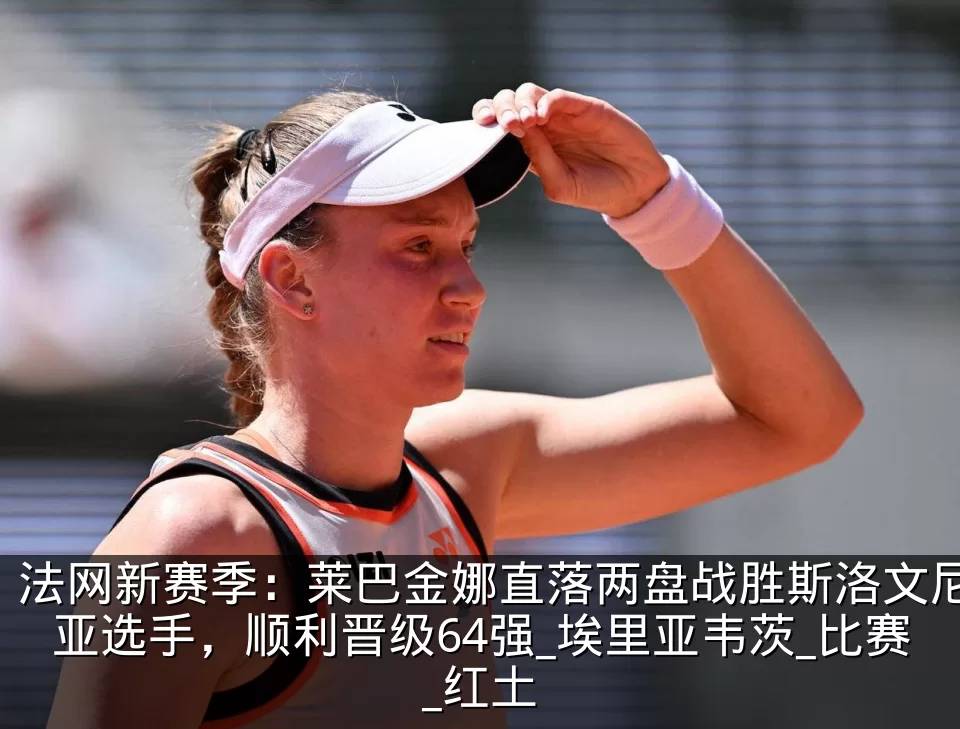 法网新赛季：莱巴金娜直落两盘战胜斯洛文尼亚选手，顺利晋级64强_埃里亚韦茨_比赛_红土